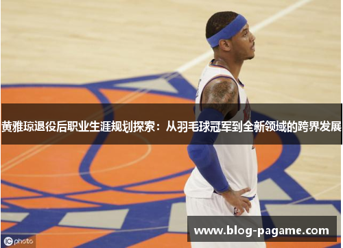 黄雅琼退役后职业生涯规划探索:从羽毛球冠军到全新领域的跨界发展