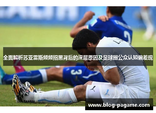全面解析苏亚雷斯频频招黑背后的深层原因及足球圈公众认知偏差现