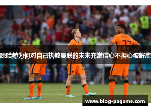 滕哈赫为何对自己执教曼联的未来充满信心不担心被解雇