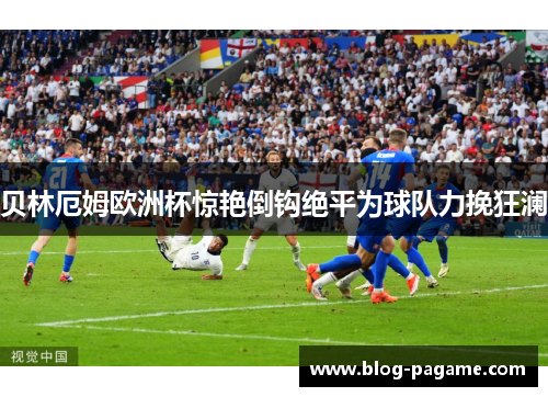 贝林厄姆欧洲杯惊艳倒钩绝平为球队力挽狂澜