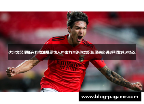 达尔文努涅斯在利物浦展现惊人冲击力与跑位意识但屡失必进球引发球迷热议